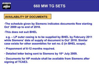 660 MW TG SETS
AVAILABILITY OF DOCUMENTS:
-The schedule given by Siemens indicates documents flow starting
Oct’ 2009 up to end of 2010.
-This does not suit BHEL
e.g. – LP outer casing is to be supplied by BHEL by February 2011
while Siemens’ date of supply of document is Oct’ 2010. Similar
case exists for other assemblies for set no.-2 (in BHEL scope).
- Preponment of 6-12 months required.
- Detailed letter being sent to Siemens by 10th
July 2009.
- Documents for HP module shall be available from Siemens after
signing of TCAE3.
 