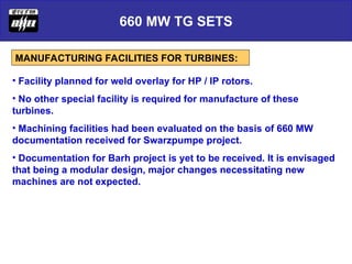 660 MW TG SETS
MANUFACTURING FACILITIES FOR TURBINES:
• Facility planned for weld overlay for HP / IP rotors.
• No other special facility is required for manufacture of these
turbines.
• Machining facilities had been evaluated on the basis of 660 MW
documentation received for Swarzpumpe project.
• Documentation for Barh project is yet to be received. It is envisaged
that being a modular design, major changes necessitating new
machines are not expected.
 