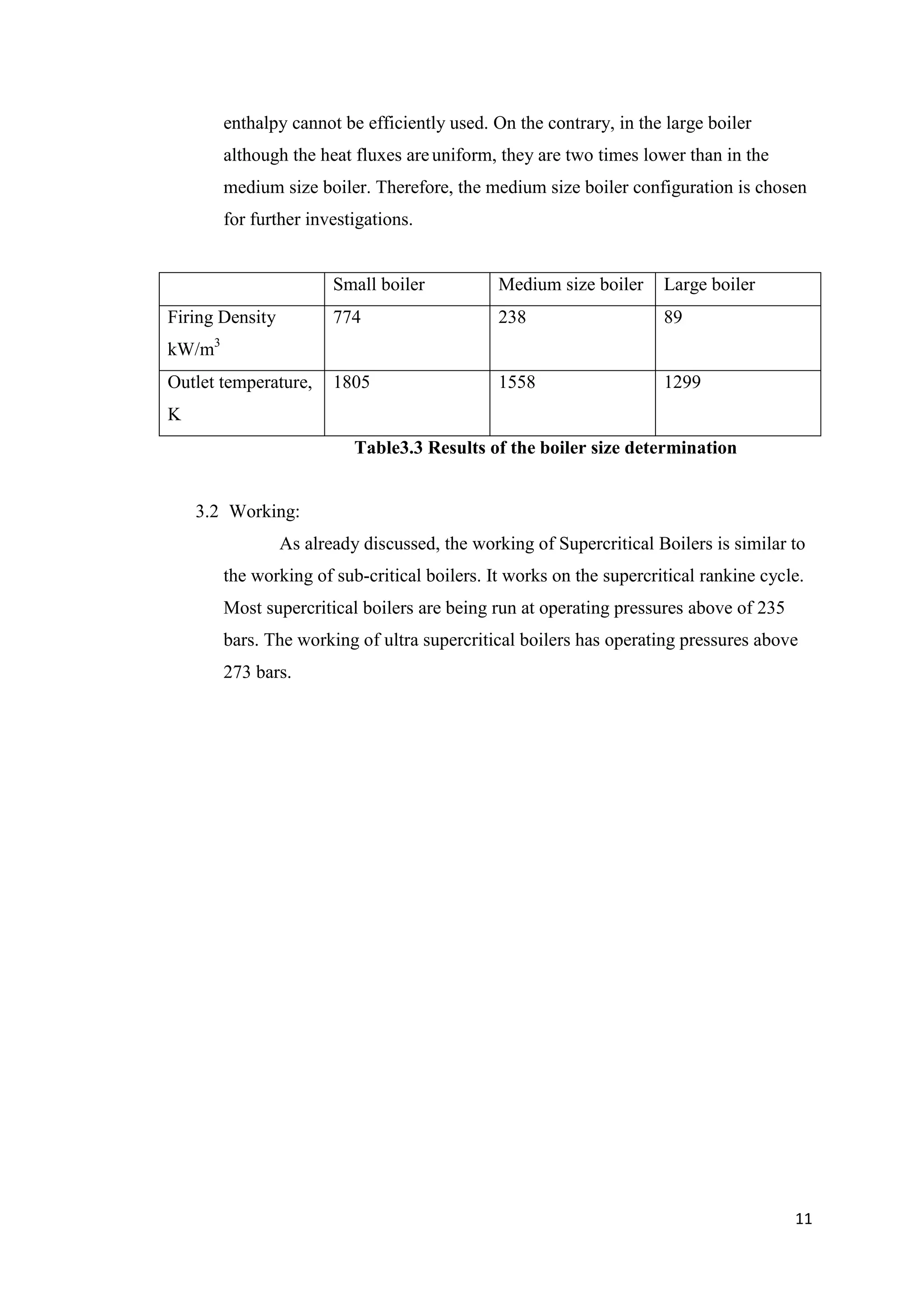 enthalpy cannot be efficiently used. On the contrary, in the large boiler
          although the heat fluxes are uniform, they are two times lower than in the
          medium size boiler. Therefore, the medium size boiler configuration is chosen
          for further investigations.


                         Small boiler           Medium size boiler     Large boiler
Firing Density           774                    238                    89
      3
kW/m
Outlet temperature,      1805                   1558                   1299
K
                            Table3.3 Results of the boiler size determination


    3.2 Working:
                 As already discussed, the working of Supercritical Boilers is similar to
          the working of sub-critical boilers. It works on the supercritical rankine cycle.
          Most supercritical boilers are being run at operating pressures above of 235
          bars. The working of ultra supercritical boilers has operating pressures above
          273 bars.




                                                                                         11
 