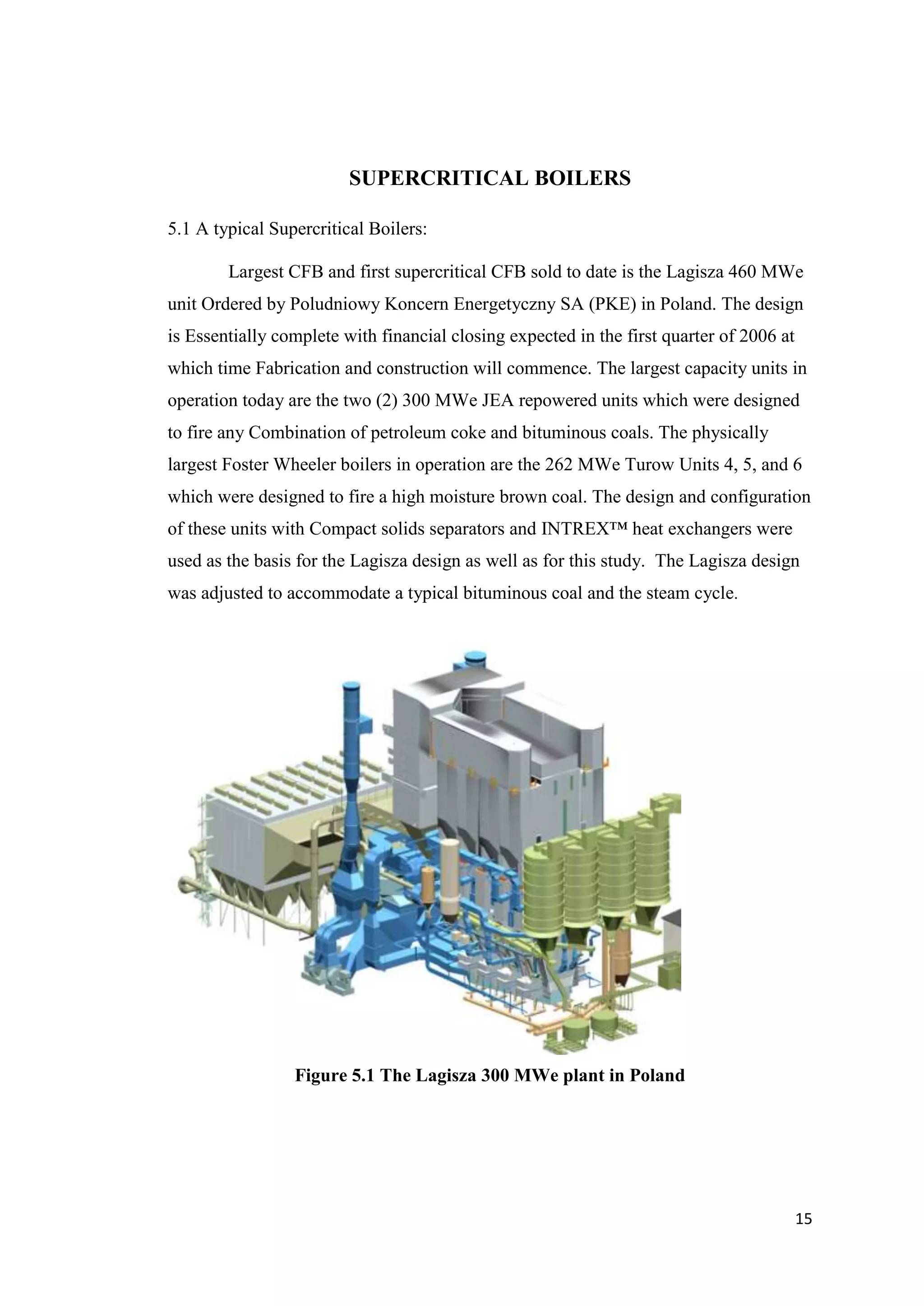 SUPERCRITICAL BOILERS

5.1 A typical Supercritical Boilers:

        Largest CFB and first supercritical CFB sold to date is the Lagisza 460 MWe
unit Ordered by Poludniowy Koncern Energetyczny SA (PKE) in Poland. The design
is Essentially complete with financial closing expected in the first quarter of 2006 at
which time Fabrication and construction will commence. The largest capacity units in
operation today are the two (2) 300 MWe JEA repowered units which were designed
to fire any Combination of petroleum coke and bituminous coals. The physically
largest Foster Wheeler boilers in operation are the 262 MWe Turow Units 4, 5, and 6
which were designed to fire a high moisture brown coal. The design and configuration
of these units with Compact solids separators and INTREX™ heat exchangers were
used as the basis for the Lagisza design as well as for this study. The Lagisza design
was adjusted to accommodate a typical bituminous coal and the steam cycle.




                 Figure 5.1 The Lagisza 300 MWe plant in Poland




                                                                                          15
 