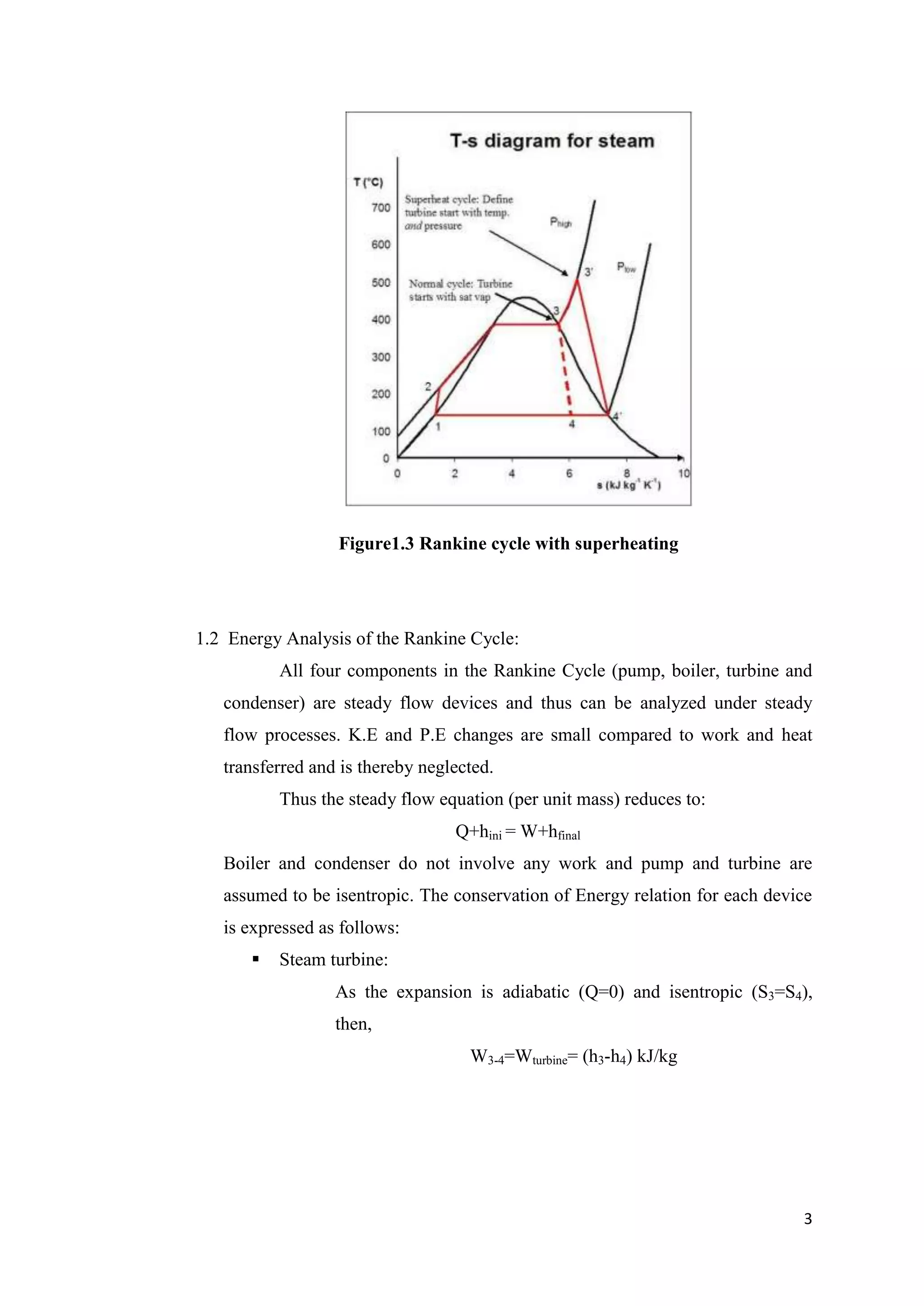 Figure1.3 Rankine cycle with superheating




1.2 Energy Analysis of the Rankine Cycle:
           All four components in the Rankine Cycle (pump, boiler, turbine and
   condenser) are steady flow devices and thus can be analyzed under steady
   flow processes. K.E and P.E changes are small compared to work and heat
   transferred and is thereby neglected.
           Thus the steady flow equation (per unit mass) reduces to:
                                  Q+hini = W+hfinal
   Boiler and condenser do not involve any work and pump and turbine are
   assumed to be isentropic. The conservation of Energy relation for each device
   is expressed as follows:
          Steam turbine:
                  As the expansion is adiabatic (Q=0) and isentropic (S3=S4),
                  then,
                                    W3-4=Wturbine= (h3-h4) kJ/kg




                                                                              3
 