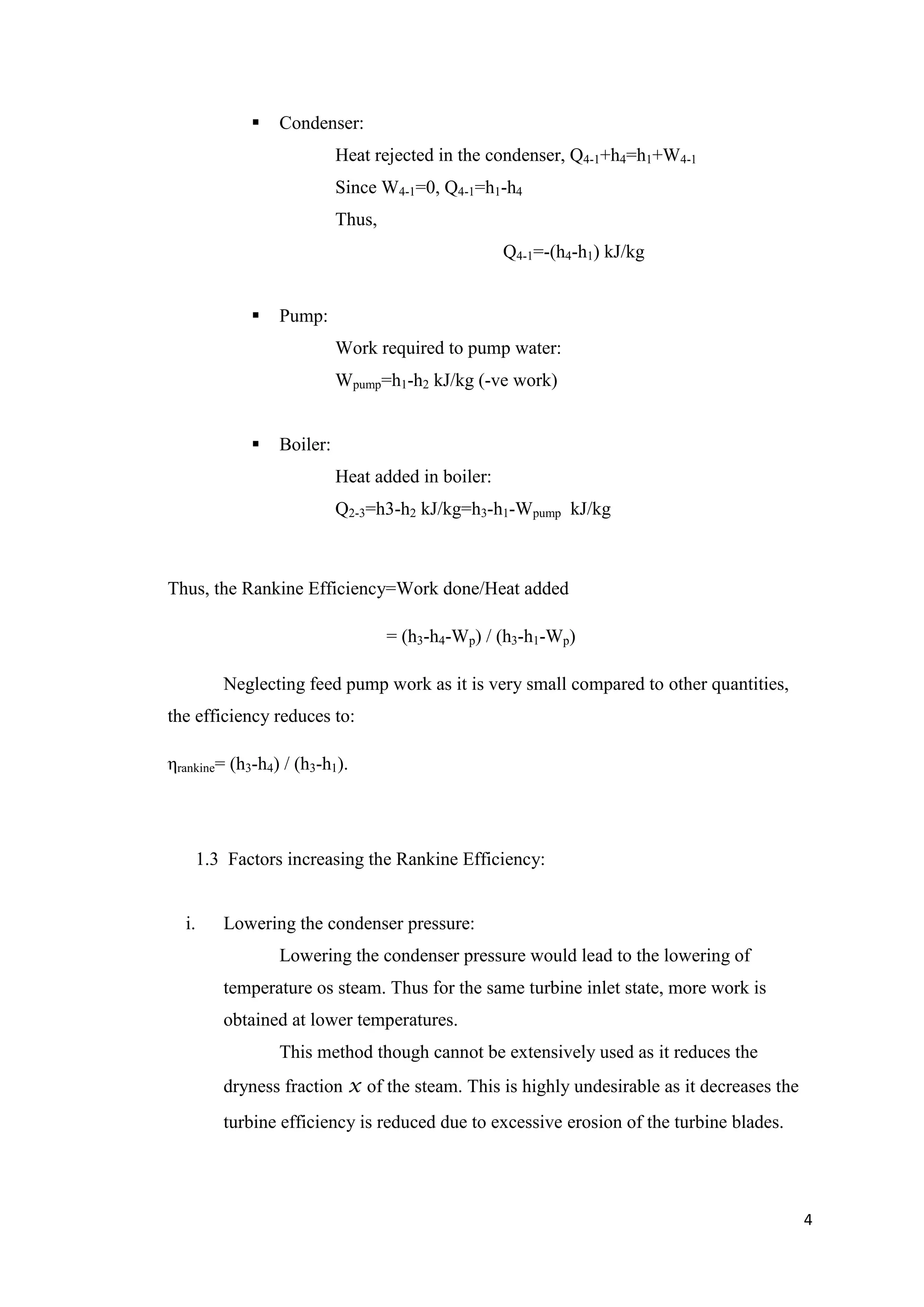     Condenser:
                           Heat rejected in the condenser, Q4-1+h4=h1+W4-1
                           Since W4-1=0, Q4-1=h1-h4
                           Thus,
                                                   Q4-1=-(h4-h1) kJ/kg


                Pump:
                           Work required to pump water:
                           Wpump=h1-h2 kJ/kg (-ve work)


                Boiler:
                           Heat added in boiler:
                           Q2-3=h3-h2 kJ/kg=h3-h1-Wpump kJ/kg



Thus, the Rankine Efficiency=Work done/Heat added

                                   = (h3-h4-Wp) / (h3-h1-Wp)

        Neglecting feed pump work as it is very small compared to other quantities,
the efficiency reduces to:

ηrankine= (h3-h4) / (h3-h1).




    1.3 Factors increasing the Rankine Efficiency:


  i.    Lowering the condenser pressure:
                 Lowering the condenser pressure would lead to the lowering of
        temperature os steam. Thus for the same turbine inlet state, more work is
        obtained at lower temperatures.
                 This method though cannot be extensively used as it reduces the
        dryness fraction x of the steam. This is highly undesirable as it decreases the
        turbine efficiency is reduced due to excessive erosion of the turbine blades.




                                                                                          4
 