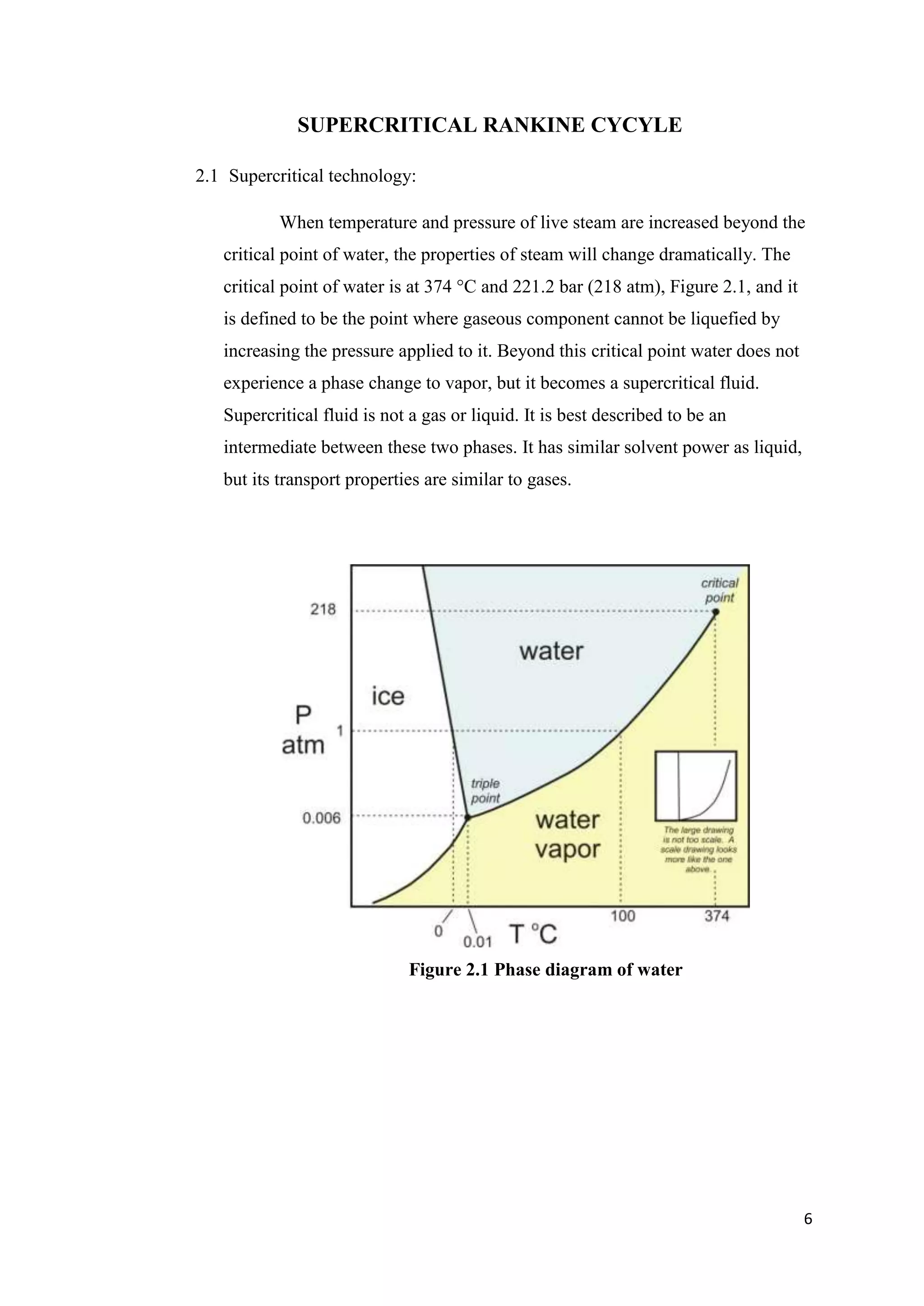 SUPERCRITICAL RANKINE CYCYLE

2.1 Supercritical technology:

           When temperature and pressure of live steam are increased beyond the
   critical point of water, the properties of steam will change dramatically. The
   critical point of water is at 374 °C and 221.2 bar (218 atm), Figure 2.1, and it
   is defined to be the point where gaseous component cannot be liquefied by
   increasing the pressure applied to it. Beyond this critical point water does not
   experience a phase change to vapor, but it becomes a supercritical fluid.
   Supercritical fluid is not a gas or liquid. It is best described to be an
   intermediate between these two phases. It has similar solvent power as liquid,
   but its transport properties are similar to gases.




                             Figure 2.1 Phase diagram of water




                                                                                      6
 