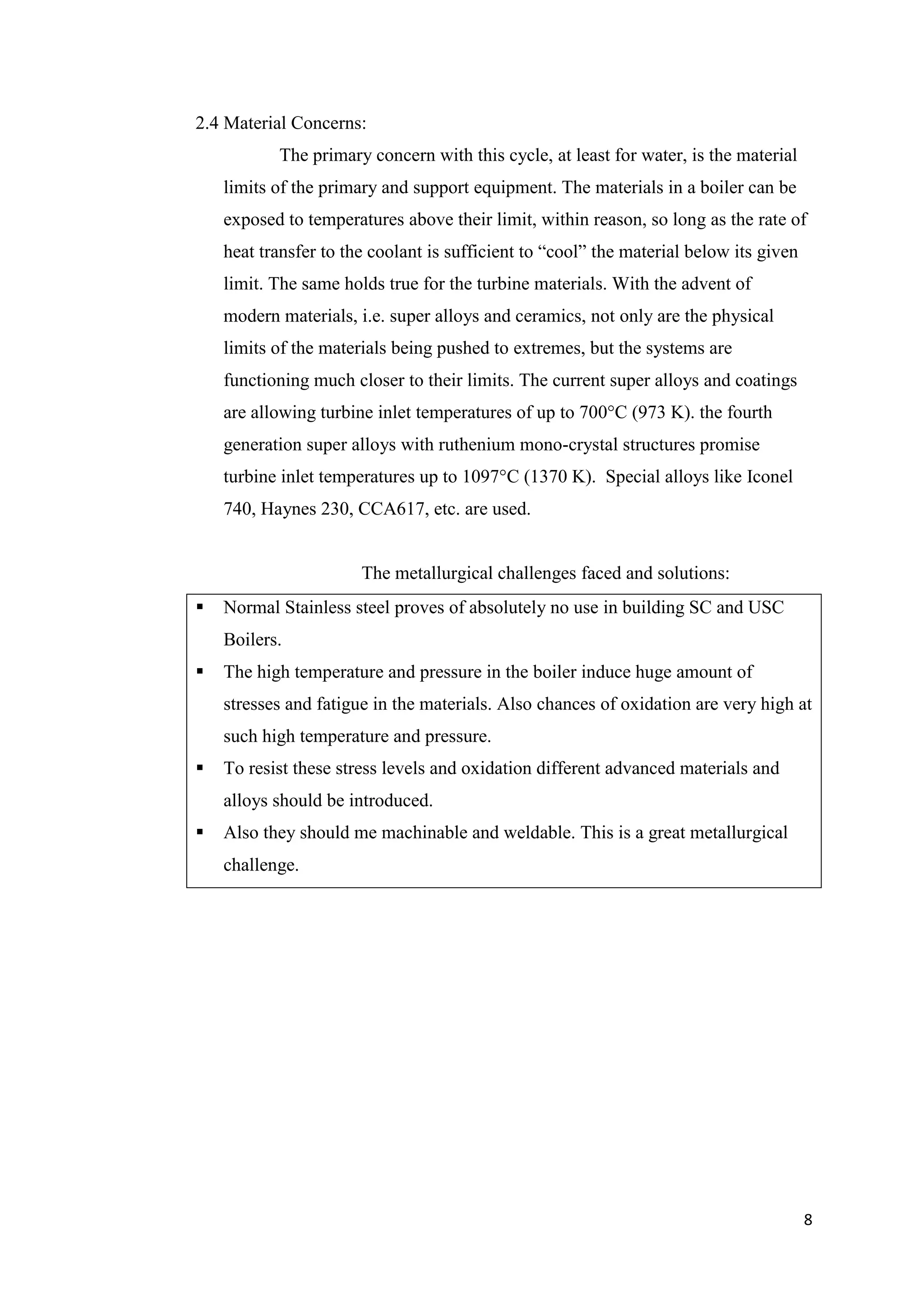 2.4 Material Concerns:
           The primary concern with this cycle, at least for water, is the material
    limits of the primary and support equipment. The materials in a boiler can be
    exposed to temperatures above their limit, within reason, so long as the rate of
    heat transfer to the coolant is sufficient to “cool” the material below its given
    limit. The same holds true for the turbine materials. With the advent of
    modern materials, i.e. super alloys and ceramics, not only are the physical
    limits of the materials being pushed to extremes, but the systems are
    functioning much closer to their limits. The current super alloys and coatings
    are allowing turbine inlet temperatures of up to 700°C (973 K). the fourth
    generation super alloys with ruthenium mono-crystal structures promise
    turbine inlet temperatures up to 1097°C (1370 K). Special alloys like Iconel
    740, Haynes 230, CCA617, etc. are used.


                       The metallurgical challenges faced and solutions:
   Normal Stainless steel proves of absolutely no use in building SC and USC
    Boilers.
   The high temperature and pressure in the boiler induce huge amount of
    stresses and fatigue in the materials. Also chances of oxidation are very high at
    such high temperature and pressure.
   To resist these stress levels and oxidation different advanced materials and
    alloys should be introduced.
   Also they should me machinable and weldable. This is a great metallurgical
    challenge.




                                                                                        8
 