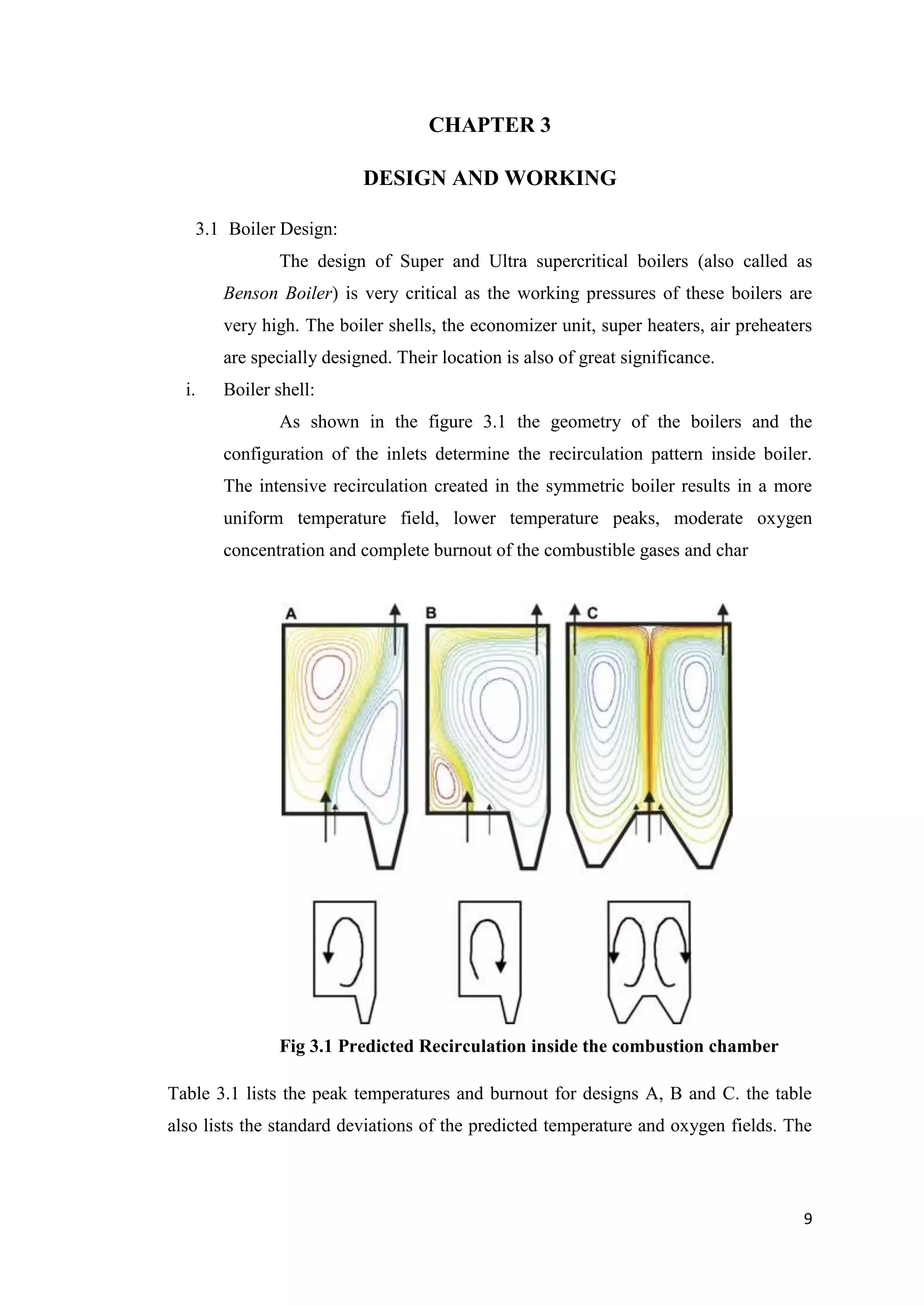 CHAPTER 3

                          DESIGN AND WORKING

    3.1 Boiler Design:
              The design of Super and Ultra supercritical boilers (also called as
       Benson Boiler) is very critical as the working pressures of these boilers are
       very high. The boiler shells, the economizer unit, super heaters, air preheaters
       are specially designed. Their location is also of great significance.
  i.   Boiler shell:
              As shown in the figure 3.1 the geometry of the boilers and the
       configuration of the inlets determine the recirculation pattern inside boiler.
       The intensive recirculation created in the symmetric boiler results in a more
       uniform temperature field, lower temperature peaks, moderate oxygen
       concentration and complete burnout of the combustible gases and char




              Fig 3.1 Predicted Recirculation inside the combustion chamber

Table 3.1 lists the peak temperatures and burnout for designs A, B and C. the table
also lists the standard deviations of the predicted temperature and oxygen fields. The



                                                                                     9
 