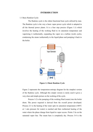 INTRODUCTION

1.1 Basic Rankine Cycle:
           The Rankine cycle is the oldest functional heat cycle utilized by man.
   The Rankine cycle is the very a basic vapor power cycle which is adopted in
   all the thermal power plants. It is a four step process (Figure 1.1) which
   involves the heating of the working fluid to its saturation temperature and
   vaporizing it isothermally, expanding the vapor on a turbine (work cycle),
   condensing the steam isothermally to the liquid phase and pumping it back to
   the boiler.




                           Figure 1.1 Basic Rankine Cycle


   Figure 2 represents the temperature-entropy diagram for the simplest version
   of the Rankine cycle. Although this simple version is rarely used it gives a
   very clear and simple picture on the working of the cycle.
           Process 1-2 is the pumping of the working fliud (water) into the boiler
   drum. The power required is derived from the overall power developed.
   Process 2-3 is the heating of the water upto its saturation temperature (100°C
   at 1 atm pressure for water) is reached and then isothermal heating of the
   water where the phase change from liquid to vapor occurs. Points 3 lie on the
   saturated vapor line. The steam here is completely dry. Process 3-4 is the
 