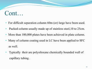 Cont…
• For difficult separation column 60m (or) large have been used.
• Packed column usually made up of stainless steel,10 to 25cm.
• More than 100,000 plates have been achieved in plate column.
• Many of column coating used in LC have been applied to SFC
as well.
• Typically their are polysiloxane chemically bounded wall of
capillary tubing .
10
 