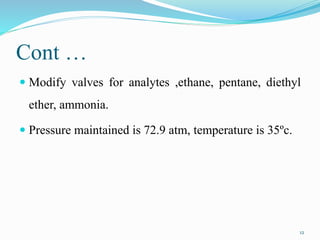 Cont …
 Modify valves for analytes ,ethane, pentane, diethyl
ether, ammonia.
 Pressure maintained is 72.9 atm, temperature is 35ºc.
12
 