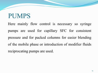 PUMPS
Here mainly flow control is necessary so syringe
pumps are used for capillary SFC for consistent
pressure and for packed columns for easier blending
of the mobile phase or introduction of modifier fluids
reciprocating pumps are used.
13
 