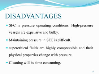 DISADVANTAGES
 SFC is pressure operating conditions. High-pressure
vessels are expensive and bulky.
 Maintaining pressure in SFC is difficult.
 supercritical fluids are highly compressible and their
physical properties change with pressure.
 Cleaning will be time consuming.
20
 