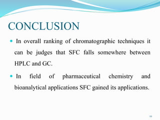 CONCLUSION
 In overall ranking of chromatographic techniques it
can be judges that SFC falls somewhere between
HPLC and GC.
 In field of pharmaceutical chemistry and
bioanalytical applications SFC gained its applications.
22
 