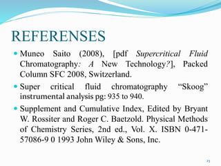 REFERENSES
 Muneo Saito (2008), [pdf Supercritical Fluid
Chromatography: A New Technology?], Packed
Column SFC 2008, Switzerland.
 Super critical fluid chromatography “Skoog”
instrumental analysis pg: 935 to 940.
 Supplement and Cumulative Index, Edited by Bryant
W. Rossiter and Roger C. Baetzold. Physical Methods
of Chemistry Series, 2nd ed., Vol. X. ISBN 0-471-
57086-9 0 1993 John Wiley & Sons, Inc.
23
 