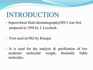 INTRODUCTION
• Supercritical fluid chromatography(SFC) was first
proposed in 1958 by J. Lovelock.
• First used in1962 by Klesper.
• It is used for the analysis & purification of low
moderate molecular weight, thermally liable
molecules.
3
 