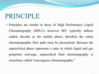 PRINCIPLE
 Principles are similar to those of High Performance Liquid
Chromatography (HPLC), however SFC typically utilizes
carbon dioxide as the mobile phase; therefore the entire
chromatographic flow path must be pressurized. Because the
supercritical phase represents a state in which liquid and gas
properties converge, supercritical fluid chromatography is
sometimes called "convergence chromatography."
5
 