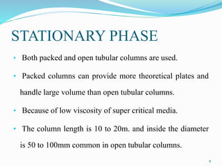 STATIONARY PHASE
• Both packed and open tubular columns are used.
• Packed columns can provide more theoretical plates and
handle large volume than open tubular columns.
• Because of low viscosity of super critical media.
• The column length is 10 to 20m. and inside the diameter
is 50 to 100mm common in open tubular columns.
9
 