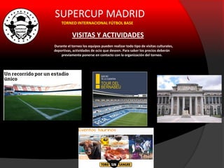 SUPERCUP MADRID
TORNEO INTERNACIONAL FÚTBOL BASE
VISITAS Y ACTIVIDADES
Durante el torneo los equipos pueden realizar todo tipo de visitas culturales,
deportivas, actividades de ocio que deseen. Para saber los precios deberán
previamente ponerse en contacto con la organización del torneo.
 