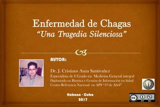 Enfermedad de Chagas
“Una Tragedia Silenciosa”
AUTOR:
Dr. J. Cristians Auza Santivañez
Especialista de I Grado en Medicina General integral
Diplomado en Bioética y Gestión de Información en Salud
Centro Referencia Nacional en APS “19 de Abril”
Habana - Cuba
2017
 