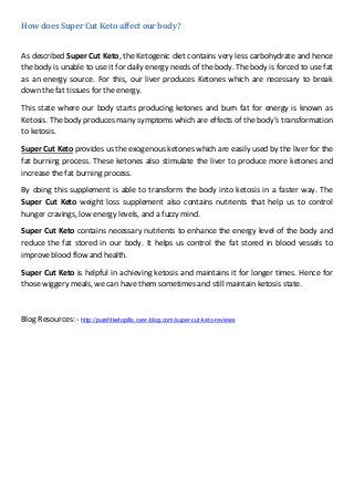 How does Super Cut Keto affect our body?
As described Super Cut Keto, the Ketogenic diet contains very less carbohydrate and hence
the body is unable to use it for daily energy needs of the body. The body is forced to use fat
as an energy source. For this, our liver produces Ketones which are necessary to break
down the fat tissues for the energy.
This state where our body starts producing ketones and burn fat for energy is known as
Ketosis. The body produces many symptoms which are effects of the body’s transformation
to ketosis.
Super Cut Keto provides us the exogenous ketones which are easily used by the liver for the
fat burning process. These ketones also stimulate the liver to produce more ketones and
increase the fat burning process.
By doing this supplement is able to transform the body into ketosis in a faster way. The
Super Cut Keto weight loss supplement also contains nutrients that help us to control
hunger cravings, low energy levels, and a fuzzy mind.
Super Cut Keto contains necessary nutrients to enhance the energy level of the body and
reduce the fat stored in our body. It helps us control the fat stored in blood vessels to
improve blood flow and health.
Super Cut Keto is helpful in achieving ketosis and maintains it for longer times. Hence for
those wiggery meals, we can have them sometimes and still maintain ketosis state.
Blog Resources: - http://purefitketopills.over-blog.com/super-cut-keto-reviews
 