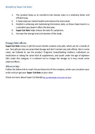 Benefits of Super Cut Keto:
1. The product helps us to transform into ketosis state in a relatively faster and
efficient way.
2. It helps improve mental health and reduces the stress level.
3. Helpful in achieving and maintaining the ketosis state, so those cheat meals in a
controlled way doesn’t affect the diet plan.
4. Super Cut Keto helps reduce the keto flu symptoms.
5. Increase the energy level and stamina of the body.
Dosage/Side effects:
Super Cut Keto comes in pill form and a bottle contains sixty pills, which are for a month of
use. Two pills per day are prescribed dosage and don’t contain any side effects. But in some
cases, we forbade to use the product. Pregnant, breastfeeding mothers, individuals on
medication or taking the same kind of supplements, and youth under the age of eighteen
falls under this category. It is advised not to change the dosage as it may create some
adverse effects.
Where to buy:
Follow the below link to reach the purchase site of the company, where you can place your
order and can get your Super Cut Keto at your door.
Check out more about Super Cut Keto@ http://purefitketopills.com/super-cut-keto/
 