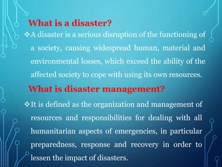 A disaster is a serious disruption of the functioning of
a society, causing widespread human, material and
environmental losses, which exceed the ability of the
affected society to cope with using its own resources.
What is a disaster?
What is disaster management?
It is defined as the organization and management of
resources and responsibilities for dealing with all
humanitarian aspects of emergencies, in particular
preparedness, response and recovery in order to
lessen the impact of disasters.
 