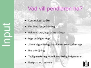 Vad vill pendlaren ha?
        • Kontinuitet i stråket
Input
        • Fler filer, för omkörning

        • Raka sträckor, inga snäva svängar

        • Inga onödiga stopp

        • Jämnt vägunderlag, inga kanter som sticker upp

        • Bra snöröjning

        • Tydlig markering för olika trafikslag i vägrummet

        • Rastplats och service
 