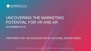 UNCOVERING THE MARKETING POTENTIAL FOR VR AND AR: PREPARED FOR THE ANA, NOVEMBER 2016 | © 2016 SuperData Research. All rights reserved.
UNCOVERING THE MARKETING
POTENTIAL FOR VR AND AR
NOVEMBER 2016
PREPARED FOR THE ASSOCIATION OF NATIONAL ADVERTISERS
 