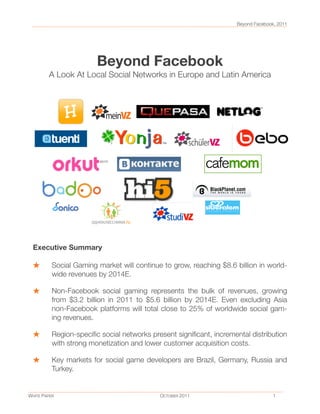 Beyond Facebook
A Look At Local Social Networks in Europe and Latin America
Beyond Facebook, 2011
WHITE PAPER
 
 
 
 
 
 OCTOBER 2011
 
 
 
 
 1
Executive Summary
Social Gaming market will continue to grow, reaching $8.6 billion in world-
wide revenues by 2014E.
Non-Facebook social gaming represents the bulk of revenues, growing
from $3.2 billion in 2011 to $5.6 billion by 2014E. Even excluding Asia
non-Facebook platforms will total close to 25% of worldwide social gam-
ing revenues.
Region-speciﬁc social networks present signiﬁcant, incremental distribution
with strong monetization and lower customer acquisition costs.
Key markets for social game developers are Brazil, Germany, Russia and
Turkey.
 
