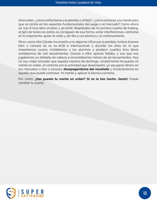TRADING PARA CAMBIAR DE VIDA
13
Ahora bien, ¿cómo enfrentarse a la pérdida o al fallo?, ¿cómo entrenar a la mente para
que se centre en los aspectos fundamentales del juego o el mercado? Como ahora
sé, tras 8 tiros libre errados y 30.000€ dilapidados de mi primera cuenta de trading,
el 99% de todos los éxitos se consiguen de esa forma, evitar interferencias, centrarse
en lo importante, quitar el ruido y ser fiel a una técnica y un entrenamiento.
Mi ex–socio Aitor Zárate me enseño a no dejarme influir por la pérdida. Ambos tiramos
bien a canasta (el es ex–ACB e internacional) y durante los años en lo que
impartíamos cursos, invitábamos a los alumnos a predecir cuantos tiros libres
anotábamos de 100 lanzamientos. Gracias a Aitor apenas fallaba, y eso que nos
jugábamos un afeitado de cabeza si encestábamos menos de 90 lanzamientos. Hoy
no soy mejor lanzador que aquella mañana de domingo, simplemente he puesto mi
mente en orden, en sintonía con la actividad que desempeño, ya sea ganar dinero en
los mercados o tirar a canasta, desapegándome del resultado y focalizándome en
aquello que puedo controlar, mi mente y aplicar la técnica correcta.
Por cierto, ¿has puesto tu mente en orden? Si no lo has hecho, ¡hazlo! Puede
cambiar tu suerte…
 