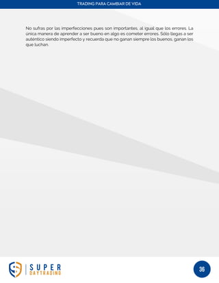 TRADING PARA CAMBIAR DE VIDA
36
No sufras por las imperfecciones pues son importantes, al igual que los errores. La
única manera de aprender a ser bueno en algo es cometer errores. Sólo llegas a ser
auténtico siendo imperfecto y recuerda que no ganan siempre los buenos, ganan los
que luchan.
 