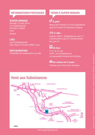 INFORMATIONS PRATIQUES
SUPER DEMAIN
Samedi 19 mars 2016
Les Subsistances
de 9h30 à 18h30
Lyon
Gratuit
LIEU
Les Subsistances
8 bis Quai St
Vincent, 69001 Lyon
RESTAURATION
Possibilité de restauration sur site
VENIR À SUPER DEMAIN
À pied :
depuis les Terreaux (15 min) rejoindre le
quai St-Vincent et remonter la Saône.
À vélo :
Station Vélo’V : Subsistances Lyon 1er
,
Conservatoire Lyon 9e
, Conservatoire
bis Lyon 4e
.
En bus :
C14, 19, 31, 40.
Arrêt : Les Subsistances
ou passerelle Homme de la Roche.
En voiture et 2 roues :
Parking Lyon Parc Auto Terreaux.
www.superdemain.fr
Programmearrêtéau1er
février2016.Susceptibledemodifications-frequence-ecoles.org-Réalisation:adrienlaffay.com
 