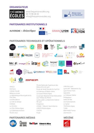 PARTENAIRES TECHNIQUES ET OPÉRATIONNELS
ORGANISATEUR
www.frequence-ecoles.org
04 72 98 38 32
infos@frequence-ecoles.org
ARALD
Aremacs
L’Atelier Soudé
Bellecour école
La Bibliothèque Municipale de la
Part Dieu
Les Bricodeurs
La Cité du Design
CORAIA
Le CR-DSU
Le CRIJ Rhône-Alpes
La Cyberbase de Bron
l’École LDLC
l’École Nationale Supérieure des
Beaux-Arts de Lyon
École de Santé Sociale du Sud Est
La Fabrique d’Objets Libres
Le Graine Rhône-Alpes
Le groupe départemental d’éducation
aux médias du Rhône
Lycée public La Martinière Diderot
de Lyon
Imaginove
L’IRAM - Télécom Saint-étienne
L’IREPS Rhône-Alpes
L’ISCPA
Kiupe
Little bits Lyon
Lyoncraft - Metaverse.city
Lyon French Tech
OpenARA
La Paillasse Saône
Pedagojeux
Soleil de Mai
Les Subsistances
Le Sytral
TRI Rhône-Alpes
TUBA
Wikimedia France
Zoomacom
PARTENAIRES INSTITUTIONNELS
PARTENAIRES MÉDIAS MÉCÈNE
 
