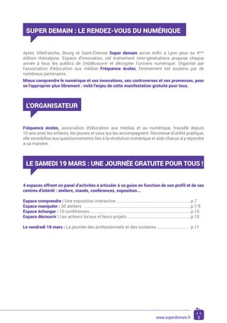 Après Villefranche, Bourg et Saint-Étienne Super demain arrive enfin à Lyon pour sa 4ème
édition rhônalpine. Espace d’innovation, cet événement inter-générations propose chaque
année à tous les publics de (re)découvrir et décrypter l’univers numérique. Organisé par
l’association d’éducation aux médias Fréquence écoles, l’événement est soutenu par de
nombreux partenaires.
Mieux comprendre le numérique et ses innovations, ses controverses et ses promesses, pour
se l’approprier plus librement : voilà l’enjeu de cette manifestation gratuite pour tous.
SUPER DEMAIN : LE RENDEZ-VOUS DU NUMÉRIQUE
L’ORGANISATEUR
Fréquence écoles, association d’éducation aux médias et au numérique, travaille depuis
10 ans avec les enfants, les jeunes et ceux qui les accompagnent. Reconnue d’utilité publique,
elle sensibilise aux questionnements liés à la révolution numérique et aide chacun à y répondre
à sa manière.
LE SAMEDI 19 MARS : UNE JOURNÉE GRATUITE POUR TOUS !
4 espaces offrant un panel d’activités à articuler à sa guise en fonction de son profil et de ses
centres d’intérêt : ateliers, stands, conférences, exposition...
Espace comprendre : Une exposition interactive................................................................. p.7
Espace manipuler : 30 ateliers	 ............................................................................................ p.7-9
Espace échanger : 10 conférences....................................................................................... p.10
Espace découvrir : Les acteurs locaux et leurs projets....................................................... p.10
Le vendredi 18 mars : La journée des professionnels et des scolaires.............................. p.11
5www.superdemain.fr
 