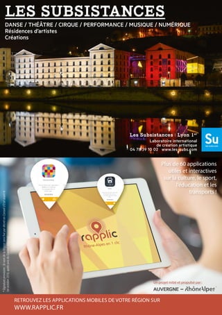 DANSE / THÉÂTRE / CIRQUE / PERFORMANCE / MUSIQUE / NUMÉRIQUE
Résidences d’artistes
Créations
Les Subsistances I Lyon 1er
Laboratoire international
de création artistique
04 78 39 10 02 www.les-subs.com
RETROUVEZ LES APPLICATIONS MOBILES DE VOTRE RÉGION SUR
WWW.RAPPLIC.FR
Plus de 60 applications
utiles et interactives
sur la culture, le sport,
l’éducation et les
transports !
Un projet initié et propulsé par :
*Signatureprovisoire:lenomdelaRégionserafixépardécretenConseild’Etatavantle
1eroctobre2016,aprèsavisduConseilRégional.
 