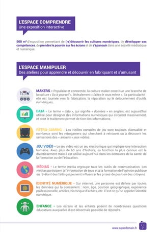 MAKERS - Populaire et connectée, la culture maker constitue une branche de
la culture « Do it yourself », littéralement « faites-le vous-même ». Sa particularité :
elle est tournée vers la fabrication, la réparation ou le détournement d’outils
numériques.
DATA - Le terme « data », qui signifie « données » en anglais, est aujourd’hui
utilisé pour désigner des informations numériques qui circulent massivement,
et dont le traitement permet de tirer des informations.
JEU VIDÉO - Le jeu vidéo est un jeu électronique qui implique une interaction
humaine. Avec plus de 60 ans d’histoire, sa fonction la plus connue est le
divertissement mais il est utilisé aujourd’hui dans les domaines de la santé, de
la formation ou de l’éducation.
RÉTRO-GAMING - Les vieilles consoles de jeu sont toujours d’actualité et
nombreux sont les retrogamers qui cherchent à retrouver ou à découvrir les
sensations des « anciens » jeux vidéos.
IDENTITÉ NUMÉRIQUE - Sur internet, une personne est définie par toutes
les données qui la concernent : nom, âge, position géographique, expérience
professionnelle, articles, historique d’achats, etc. C’est ce qu’on appelle l’identité
numérique.
ENFANCE - Les écrans et les enfants posent de nombreuses questions
éducatives auxquelles il est désormais possible de répondre.
MÉDIAS - Le terme média regroupe tous les outils de communication. Les
médias participent à l’information de tous et à la formation de l’opinion publique
en révélant des faits qui peuvent influencer les prises de position des citoyens.
500 m2
d’exposition permettant de (re)découvrir les cultures numériques, de développer ses
compétences, de prendre le pouvoir sur les écrans et de s’épanouir dans une société médiatique
et numérique.
L’ESPACE COMPRENDRE
Une exposition interactive
L’ESPACE MANIPULER
Des ateliers pour apprendre et découvrir en fabriquant et s’amusant
7www.superdemain.fr
 