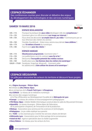 L’ESPACE ÉCHANGER
Des conférences courtes pour discuter et débattre des enjeux
du développement des technologies et des services numériques
SAMEDI 19 MARS 2016
	 ESPACE BOULANGERIE
10h > 11h	 Pourquoi la pratique des jeux vidéo développe-t-elle des compétences ?
11h > 12h	 Comment gère-t-on efficacement son image sur Internet ?
14h > 15h	 Vous rêvez de décrocher un emploi dans le jeu vidéo ? Commençons par un
tour d’horizon des métiers du secteur.
15h > 16h	 Youtube, Soundcloud... Grâce à eux, serons-nous demain tous célèbres ?
16h > 17h	Les 10 métiers d’avenir du numérique.
17h > 18h	 Faut-il avoir peur des robots ?
	 ESPACE HANGAR
10h > 11h	 Obsolescence programmée. Comment lutter ?
11h > 12h	 Les publicitaires sont-ils vraiment sans foi ni loi ?
14h > 15h	Découvrez l’incroyable potentiel des médias sociaux.
15h > 16h	 Quelle place pour les femmes dans les métiers du numérique ?
16h30 > 17h30	 Facebook, Snapchat, Minecraft... Comment aider
les adolescents à bien utiliser les écrans et le numérique ?
L’ESPACE DÉCOUVRIR
Un pôle pour rencontrer les acteurs du territoire et découvrir leurs projets.
•	La Région Auvergne - Rhône-Alpes
•	L’Infolab du CRIJ Rhône-Alpes
•	Les entreprises de la French Tech Lyon et d’Imaginove
•	La CORAIA - Le réseau de la médiation numérique
•	Le service des usages numérique
et le Plan d’Éducation au Développement Durable de la Métropole de Lyon
•	Canopé - Le réseau de création et d’accompagnement pédagogiques
•	TRI Rhône-Alpes - L’Atelier Mobile Informatique construit dans le cadre du Mouvement Emmaüs
•	OpenARA - Le réseau Auvergne - Rhône-Alpes de l’éducation,
de la participation citoyenne, de l’innovation et de la production
•	Mobsya - Association pour promouvoir les sciences et technologies
•	Pédagojeux - Le jeu vidéo expliqué aux parents
•	Le TUBA - Le lieu lyonnais pour inventer les services urbains de demain
•	Wikimedia Lyon - L’association pour le libre partage de la connaissance
•	Soleil de Mai - Agence spécialisée dans la réalité augmentée
•	Story Makers - Un réseau pour les acteurs du livre.
Animé par :
10 www.superdemain.fr
 
