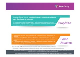 A PRESENTE OFERTA FOI DISPENSADA DE REGISTRO PELA COMISSÃO DE VALORES MOBILIÁRIOS “CVM”. A CVM NÃO GARANTE A VERACIDADE DAS INFORMAÇÕES PRESTADAS PELO
OFERTANTE NEM JULGA A SUA QUALIDADE OU A DOS VALORES MOBILIÁRIOS OFERTADOS.
Este é o Material Publicitário da Distribuição Pública Direta pela Super Comércio de Produtos Para Saúde Ltda - TDA - ME de Títulos de Dívida de sua 1ª Emissão.
A SuperDental é uma Integradora de Produtos e Serviços
para Dentistas na Internet
O Propósito é ser o site “one-stop-shop”* de produtos odontológicos (insumos),
equipamentos, conteúdo (cursos e artigos), e serviços (sistema de gestão de clínicas,
secretária compartilhada, entre outros).
Propósito
• Estabelecendo parcerias com Fornecedores de Produtos e Serviços odontológicos em
todo pais.
• Ao integrar todo o Portfolio dentro da Plataforma, a Superdental coloca em prática
toda a sua expertise no mercado online para comunicar-se com Dentistas de todas as
regiões.
• A plataforma estilo Marketplace** possibilita o dentista ter a melhor experiência de
compra com a entrega mais rápida do mercado.
Como
Atuamos
* One stop Shop = Lugar para encontrar e comprar tudo o que necessita com apenas uma visita
**Marketplace = Espaço virtual onde produtos e serviços de vários fornecedores são oferecidos simultaneamente
 