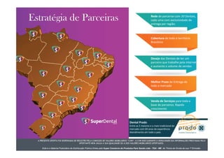 A PRESENTE OFERTA FOI DISPENSADA DE REGISTRO PELA COMISSÃO DE VALORES MOBILIÁRIOS “CVM”. A CVM NÃO GARANTE A VERACIDADE DAS INFORMAÇÕES PRESTADAS PELO
OFERTANTE NEM JULGA A SUA QUALIDADE OU A DOS VALORES MOBILIÁRIOS OFERTADOS.
Este é o Material Publicitário da Distribuição Pública Direta pela Super Comércio de Produtos Para Saúde Ltda - TDA - ME de Títulos de Dívida de sua 1ª Emissão.
Rede de parcerias com 20 Dentais,
cada uma com exclusividade de
entrega por região.
Cobertura de todo o terrítório
Brasileiro
Desejo das Dentais de ter um
parceiro que trabalhe pela internet
e aumente o volume de vendas
Melhor Prazo de Entrega de
todo o mercado
Venda de Serviços para toda a
base de parceiros. Rapido
crescimento
Dental Prado
Entre as 5 maiores e a mais tradicional do
mercado com 69 anos de experiência.
Atendimento em todo o país.
A PRESENTE OFERTA FOI DISPENSADA DE REGISTRO PELA COMISSÃO DE VALORES MOBILIÁRIOS “CVM”. A CVM NÃO GARANTE A VERACIDADE DAS INFORMAÇÕES PRESTADAS PELO
OFERTANTE NEM JULGA A SUA QUALIDADE OU A DOS VALORES MOBILIÁRIOS OFERTADOS.
Este é o Material Publicitário da Distribuição Pública Direta pela Super Comércio de Produtos Para Saúde Ltda - TDA - ME de Títulos de Dívida de sua 1ª Emissão.
 