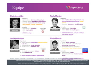 A PRESENTE OFERTA FOI DISPENSADA DE REGISTRO PELA COMISSÃO DE VALORES MOBILIÁRIOS “CVM”. A CVM NÃO GARANTE A VERACIDADE DAS INFORMAÇÕES PRESTADAS PELO
OFERTANTE NEM JULGA A SUA QUALIDADE OU A DOS VALORES MOBILIÁRIOS OFERTADOS.
Este é o Material Publicitário da Distribuição Pública Direta pela Super Comércio de Produtos Para Saúde Ltda - TDA - ME de Títulos de Dívida de sua 1ª Emissão.
Sócio Investidor
Jefferson Kasa
Experiência
 Vice Presidente – BR Partners Private Equity
 Associado Sênior– Lazard Banco Investimentos
 Associado – Banco Votorantim Private Equity
 Sócio Fundador – Startup* VideoHunter
Formação:
 Administração – FGV/EAESP
 MBA - Stanford/EUA
 APOIO: Estratégia
Paulo Piccini
Experiência
 CEO – YepDoc: Sistema Agendamento pela
internet para Médicos e Dentistas – Rocket
Internet
 Consultor– Accenture e Bain & Company
Formação:
 Administração – FGV/EAESP
 MBA - INSEAD – França/Cingapura
 MENTORIA: Estratégia, Evolução do Tráfego
e da Base de Dentistas
Sócio Mentor
Marcos Faccioli
Experiência
 Diretor Executivo Private Equity, Educação e Saúde –
Santander
 Investidor Sênior – Grupo Santander
 Vice Presidente – ABN AMRO BANK
Formação:
 Ciências da Computação – Unicamp
 MBA – Stanford/EUA
 APOIO: Estratégia, Parcerias e Investimentos
Sócio Investidor
Pedro Belotti
Experiência
 Sócio – Belloti Associados
 Assessor Sênior de Fusões e Aquisições–
Woodbridge International
 Diretor Internacional – Operações –
Henry Schein: Maior Dental do Mundo
Formação:
 Administração – Insper
 Mestrado em Finanças – London Business
School
 MENTORIA: Estratégia, Estabelecimento de
Parcerias com Dentais
Sócio Mentor
A PRESENTE OFERTA FOI DISPENSADA DE REGISTRO PELA COMISSÃO DE VALORES MOBILIÁRIOS “CVM”. A CVM NÃO GARANTE A VERACIDADE DAS INFORMAÇÕES PRESTADAS PELO
OFERTANTE NEM JULGA A SUA QUALIDADE OU A DOS VALORES MOBILIÁRIOS OFERTADOS.
Este é o Material Publicitário da Distribuição Pública Direta pela Super Comércio de Produtos Para Saúde Ltda - TDA - ME de Títulos de Dívida de sua 1ª Emissão.
*Startup: empresa no início de suas atividades e que busca explorar atividades inovadoras no mercado, geralmente relacionada à tecnologia.
 