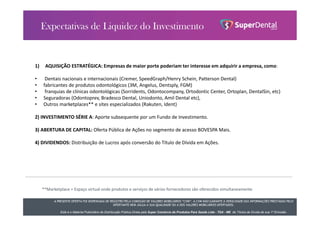 A PRESENTE OFERTA FOI DISPENSADA DE REGISTRO PELA COMISSÃO DE VALORES MOBILIÁRIOS “CVM”. A CVM NÃO GARANTE A VERACIDADE DAS INFORMAÇÕES PRESTADAS PELO
OFERTANTE NEM JULGA A SUA QUALIDADE OU A DOS VALORES MOBILIÁRIOS OFERTADOS.
Este é o Material Publicitário da Distribuição Pública Direta pela Super Comércio de Produtos Para Saúde Ltda - TDA - ME de Títulos de Dívida de sua 1ª Emissão.
1) AQUISIÇÃO ESTRATÉGICA: Empresas de maior porte poderiam ter interesse em adquirir a empresa, como:
• Dentais nacionais e internacionais (Cremer, SpeedGraph/Henry Schein, Patterson Dental)
• fabricantes de produtos odontológicos (3M, Angelus, Dentsply, FGM)
• franquias de clínicas odontológicas (Sorridents, Odontocompany, Ortodontic Center, Ortoplan, DentalSin, etc)
• Seguradoras (Odontoprev, Bradesco Dental, Uniodonto, Amil Dental etc),
• Outros marketplaces** e sites especializados (Rakuten, Ident)
2) INVESTIMENTO SÉRIE A: Aporte subsequente por um Fundo de Investimento.
3) ABERTURA DE CAPITAL: Oferta Pública de Ações no segmento de acesso BOVESPA Mais.
4) DIVIDENDOS: Distribuição de Lucros após conversão do Título de Dívida em Ações.
**Marketplace = Espaço virtual onde produtos e serviços de vários fornecedores são oferecidos simultaneamente
 