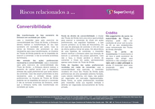 A PRESENTE OFERTA FOI DISPENSADA DE REGISTRO PELA COMISSÃO DE VALORES MOBILIÁRIOS “CVM”. A CVM NÃO GARANTE A VERACIDADE DAS INFORMAÇÕES PRESTADAS PELO
OFERTANTE NEM JULGA A SUA QUALIDADE OU A DOS VALORES MOBILIÁRIOS OFERTADOS.
Este é o Material Publicitário da Distribuição Pública Direta pela Super Comércio de Produtos Para Saúde Ltda - TDA - ME de Títulos de Dívida de sua 1ª Emissão.
Perda do direito de conversibilidade: o titular
dos Títulos de Dívida terá uma única oportunidade
para exercer a conversão do título em ações
preferenciais, nas seguintes hipóteses , a que
ocorrer primeiro: (i) na Data de Vencimento; (ii)
em caso de alteração de controle; e (iii) em caso
de oferta pública inicial de ações. Em decorrência
de uma hipótese de conversão, o investidor
deverá notificar a Emissora sobre sua intenção de
exercer a conversão nos prazos aplicáveis. Caso
não o faça, o titular perderá o direito de
converter o título em ações, permanecendo
apenas como titular do Título de Dívida.
Falta de liquidez das ações preferenciais
recebidas em razão da conversão: caso a
conversibilidade seja exercida, o investidor
receberá em troca dos Títulos de Dívida ações
preferenciais de uma sociedade anônima fechada,
cujos valores mobiliários, em regra, não podem
ser negociados em mercados regulamentados.
Dessa forma, as ações preferenciais recebidas
pelo investidor terão sua liquidez limitada e
deverão ser negociadas exclusivamente de forma
privada.
Conversibilidade
Não transformação do tipo societário da
Emissora em sociedade por ações:
caso o investidor opte pelo exercício da
conversibilidade dos Título de Dívida, a Emissora
deverá realizar a transformação do seu tipo
societário em sociedade por ações. Caso os
sócios da Emissora não promovam os atos
necessários para essa transformação, os titulares
de Títulos de Dívida poderão ver-se impedidos de
exercer a conversão e não se tornarão acionistas
da Emissora.
Não emissão das ações preferenciais
necessárias à conversibilidade: caso o investidor
opte pelo exercício da conversibilidade dos
Título de Dívida , a Emissora deverá realizar o
aumento do capital social com a respectiva
emissão das ações preferenciais que serão objeto
da conversão. Caso não sejam promovidos os atos
necessários para a emissão dessas ações
preferenciais, os titulares de Títulos de Dívida
poderão ver-se impedidos de exercer a conversão
e não se tornarão acionistas da Emissora, ainda
que a Emissora tenha sido transformada em
sociedade por ações.
Crédito
Não pagamento do juros na
maturidade do Título: a
empresa pode não ter
condições de arcar com os juros
de 6% ao ano estabelecidos
como remuneração dos Títulos
de Dívida ofertados.
Risco de perda de
investimento: O investimento é
de risco e pode acontecer da
empresa não atingir seus
objetivos e não conseguir arcar
nem com o valor principal da
dívida. O investidor deve estar
preparado para esse
acontecimento.
 