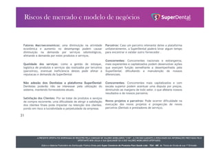 A PRESENTE OFERTA FOI DISPENSADA DE REGISTRO PELA COMISSÃO DE VALORES MOBILIÁRIOS “CVM”. A CVM NÃO GARANTE A VERACIDADE DAS INFORMAÇÕES PRESTADAS PELO
OFERTANTE NEM JULGA A SUA QUALIDADE OU A DOS VALORES MOBILIÁRIOS OFERTADOS.
Este é o Material Publicitário da Distribuição Pública Direta pela Super Comércio de Produtos Para Saúde Ltda - TDA - ME de Títulos de Dívida de sua 1ª Emissão.
Fatores Macroeconomicos: uma diminuição na atividade
econômica e aumento no desemprego podem causar
diminuição na demanda por serviços odontológicos,
afetando a demanda por estes produtos e serviços.
Qualidade dos serviços: como a gestão de estoque,
logística de produtos e serviços são realizados por terceiros
(parceiros), eventual ineficiencia destes pode afetar a
reputacao e demanda da SuperDental
Não adesão dos Dentistas a plataforma SuperDental:
Dentistas poderão não se interessar pela utilização do
sistema, mantendo fornecedores atuais.
Satisfação dos Clientes: Por se tratar de produtos e seviços
de compra recorrente, uma dificuldade de atingir a satisfação
dos clientes finais pode impactar na retenção dos clientes,
pondo em risco a lucratividade e perpetuidade da empresa.
31
Parceiros: Caso um parceiro relevante deixe a plataforma
unilateralmente, a SuperDental poderá levar algum tempo
para encontrar e validar outro fornecedor .
Concorrentes: Concorrentes nacionais e estrangeiros,
mais experientes e capitalizados podem desenvolver ações
que exerçam função semelhante a desempenhada pela
SuperDental, dificultando a manutenção de nossos
diferenciais.
Concorrentes: Concorrentes mais capitalizados e com
escala superior podem acentuar uma disputa por preços,
diminuindo as margens de todo setor, o que afetaria nossos
resultados e de nossos parceiros.
Novos projetos e parceiros: Pode ocorrer dificuldade na
execução dos novos projetos e prospecção de novos
parceiros (Dentais e prestadores de serviço).
 