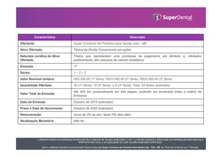 A PRESENTE OFERTA FOI DISPENSADA DE REGISTRO PELA COMISSÃO DE VALORES MOBILIÁRIOS “CVM”. A CVM NÃO GARANTE A VERACIDADE DAS INFORMAÇÕES PRESTADAS PELO
OFERTANTE NEM JULGA A SUA QUALIDADE OU A DOS VALORES MOBILIÁRIOS OFERTADOS.
Este é o Material Publicitário da Distribuição Pública Direta pela Super Comércio de Produtos Para Saúde Ltda - TDA - ME de Títulos de Dívida de sua 1ª Emissão.
Característica Descrição
Ofertante Super Comércio de Produtos para Saúde Ltda – ME
Ativo Ofertado Títulos de Dívida Conversíveis em ações
Natureza Jurídica do Ativo
Ofertado
Títulos que representam uma promessa de pagamento em dinheiro e, ofertados
publicamente, têm natureza de valores mobiliários
Emissão 1ª
Séries 1 – 2 – 3
Valor Nominal Unitário R$2.500,00 (1ª Série); R$10.000,00 (2ª Série); R$25.000,00 (3ª Série)
Quantidade Ofertada 30 (1ª Série); 15 (2ª Série); e 8 (3ª Série). Total: 53 títulos (estimado)
Valor Total da Emissão
Até 425 mil, possivelmente em três etapas, podendo ser encerrada antes a critério da
Emissora
Data da Emissão Outubro de 2015 (estimado)
Prazo e Data de Vencimento Outubro de 2020 (estimado)
Remuneração Juros de 3% ao ano, base 252 dias úteis
Atualização Monetária Não há
 