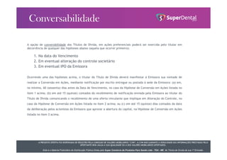 A PRESENTE OFERTA FOI DISPENSADA DE REGISTRO PELA COMISSÃO DE VALORES MOBILIÁRIOS “CVM”. A CVM NÃO GARANTE A VERACIDADE DAS INFORMAÇÕES PRESTADAS PELO
OFERTANTE NEM JULGA A SUA QUALIDADE OU A DOS VALORES MOBILIÁRIOS OFERTADOS.
Este é o Material Publicitário da Distribuição Pública Direta pela Super Comércio de Produtos Para Saúde Ltda - TDA - ME de Títulos de Dívida de sua 1ª Emissão.
A opção de conversibilidade dos Títulos de Dívida, em ações preferenciais poderá ser exercida pelo titular em
decorrência de qualquer das hipóteses abaixo (aquela que ocorrer primeiro):
1. Na data do Vencimento
2. Em eventual alteração do controle societário
3. Em eventual IPO da Emissora
Ocorrendo uma das hipóteses acima, o titular do Título de Dívida deverá manifestar à Emissora sua vontade de
realizar a Conversão em Ações, mediante notificação por escrito entregue ou postada à sede da Emissora: (a) em,
no mínimo, 60 (sessenta) dias antes da Data de Vencimento, no caso da Hipótese de Conversão em Ações listada no
item 1 acima; (b) em até 15 (quinze) contados do recebimento de notificação enviada pela Emissora ao titular do
Título de Dívida comunicando o recebimento de uma oferta vinculante que implique em Alteração do Controle, no
caso da Hipótese de Conversão em Ações listada no item 2 acima; ou (c) em até 15 (quinze) dias contados da data
da deliberação pelos acionistas da Emissora que aprovar a abertura do capital, na Hipótese de Conversão em Ações
listada no item 3 acima.
 