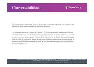 A PRESENTE OFERTA FOI DISPENSADA DE REGISTRO PELA COMISSÃO DE VALORES MOBILIÁRIOS “CVM”. A CVM NÃO GARANTE A VERACIDADE DAS INFORMAÇÕES PRESTADAS PELO
OFERTANTE NEM JULGA A SUA QUALIDADE OU A DOS VALORES MOBILIÁRIOS OFERTADOS.
Este é o Material Publicitário da Distribuição Pública Direta pela Super Comércio de Produtos Para Saúde Ltda - TDA - ME de Títulos de Dívida de sua 1ª Emissão.
Caso não comuniquem sua intenção de exercê-la nos prazos previstos acima, perderão o direito à conversão;
restando-lhes apenas aguardar o pagamento da dívida no vencimento.
Caso os titulares comuniquem a intenção de converter o Título de Dívida em ações preferenciais da Emissora, a
Emissora deverá tomar as providências necessárias para a transformação do seu tipo societário em sociedade
por ações e promover a conversão dos Títulos de Dívida nos conformes da Cláusula “Conversibilidade”, que
consta no Título de Dívida a ser assinado e cuja minuta encontra-se disponível na Plataforma Broota. Os
investidores devem levar em consideração os fatores de risco relacionados à conversão relacionados na seção 4
deste material publicitário.
 