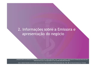 A PRESENTE OFERTA FOI DISPENSADA DE REGISTRO PELA COMISSÃO DE VALORES MOBILIÁRIOS “CVM”. A CVM NÃO GARANTE A VERACIDADE DAS INFORMAÇÕES PRESTADAS PELO
OFERTANTE NEM JULGA A SUA QUALIDADE OU A DOS VALORES MOBILIÁRIOS OFERTADOS.
Este é o Material Publicitário da Distribuição Pública Direta pela Super Comércio de Produtos Para Saúde Ltda - TDA - ME de Títulos de Dívida de sua 1ª Emissão.
2. Informações sobre a Emissora e
apresentação do negócio
 