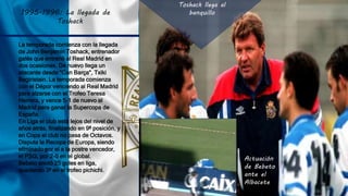 1995-1996: La llegada de
Toshack
Toshack llega al
banquillo
La temporada comienza con la llegada
de John Benjamin Toshack, entrenador
galés que entrenó al Real Madrid en
dos ocasiones. De nuevo llega un
atacante desde "Can Barça", Txiki
Begiristain. La temporada comienza
con el Dépor venciendo al Real Madrid
para alzarse con el Trofeo Teresa
Herrera, y vence 5-1 de nuevo al
Madrid para ganar la Supercopa de
España.
En Liga el club está lejos del nivel de
años atrás, finalizando en 9ª posición, y
en Copa el club no pasa de Octavos.
Disputa la Recopa de Europa, siendo
eliminado por el a la postre vencedor,
el PSG, por 2-0 en el global.
Bebeto anotó 25 goles en liga,
quedando 3º en el trofeo pichichi.
Actuación
de Bebeto
ante el
Albacete
 