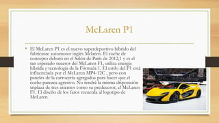 McLaren P1
• El McLaren P1 es el nuevo superdeportivo híbrido del
fabricante automotor inglés Mclaren. El coche de
concepto debutó en el Salón de París de 2012,1 y es el
tan esperado sucesor del McLaren F1, utiliza energía
híbrida y tecnología de la Fórmula 1. El estilo del P1 está
influenciada por el McLaren MP4-12C , pero con
paneles de la carrocería agregados para hacer que el
coche parezca agresivo. No tendrá la misma disposición
triplaza de tres asientos como su predecesor, el McLaren
F1. El diseño de los faros recuerda al logotipo de
McLaren.
 
