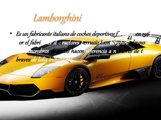 • Es un fabricante italiano de coches deportivos fundado en 1963 
por el fabricante de tractores Ferrucio Lamborghini alguno de 
cuyos nombres de autos hacen referencia a nombres de toros 
bravos de lidia indultados. 
 