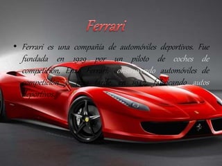 • Ferrari es una compañía de automóviles deportivos. Fue 
fundada en 1929 por un piloto de coches de 
competición, Enzo Ferrari, construyendo automóviles de 
competición y, más tarde, en 1947, fabricando autos 
deportivos. 
 