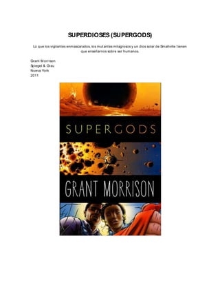 SUPERDIOSES (SUPERGODS)
Lo que los vigilantes enmascarados, los mutantes milagrosos y un dios solar de Smallville tienen
que enseñarnos sobre ser humanos.
Grant M orrison
Spiegel & Grau
Nueva York
2011
 